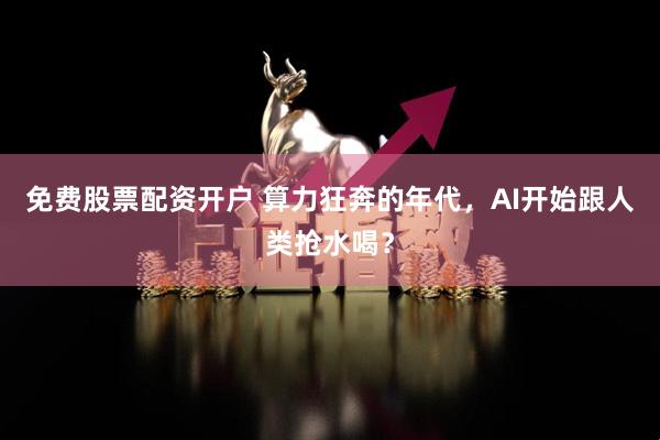 免费股票配资开户 算力狂奔的年代，AI开始跟人类抢水喝？