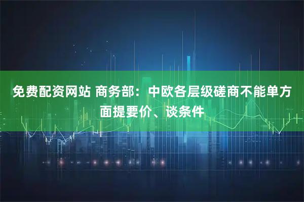 免费配资网站 商务部：中欧各层级磋商不能单方面提要价、谈条件