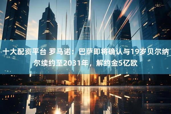 十大配资平台 罗马诺：巴萨即将确认与19岁贝尔纳尔续约至2031年，解约金5亿欧